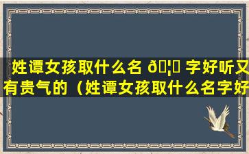 姓谭女孩取什么名 🦈 字好听又有贵气的（姓谭女孩取什么名字好 🐦 听又有贵气的网名）